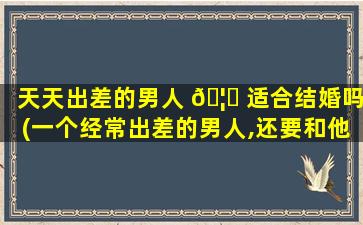 天天出差的男人 🦍 适合结婚吗(一个经常出差的男人,还要和他一 🐱 起过吗)